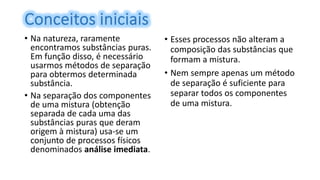 • Na natureza, raramente
encontramos substâncias puras.
Em função disso, é necessário
usarmos métodos de separação
para obtermos determinada
substância.
• Na separação dos componentes
de uma mistura (obtenção
separada de cada uma das
substâncias puras que deram
origem à mistura) usa-se um
conjunto de processos físicos
denominados análise imediata.
• Esses processos não alteram a
composição das substâncias que
formam a mistura.
• Nem sempre apenas um método
de separação é suficiente para
separar todos os componentes
de uma mistura.
 