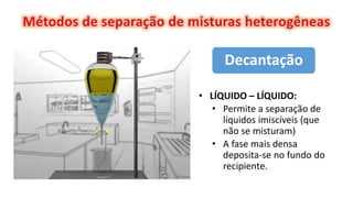 • LÍQUIDO – LÍQUIDO:
• Permite a separação de
líquidos imiscíveis (que
não se misturam)
• A fase mais densa
deposita-se no fundo do
recipiente.
Decantação
 