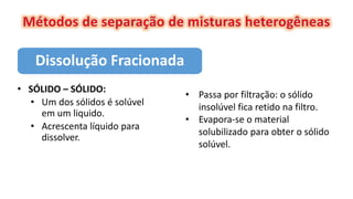 Dissolução Fracionada
• SÓLIDO – SÓLIDO:
• Um dos sólidos é solúvel
em um liquido.
• Acrescenta líquido para
dissolver.
• Passa por filtração: o sólido
insolúvel fica retido na filtro.
• Evapora-se o material
solubilizado para obter o sólido
solúvel.
 
