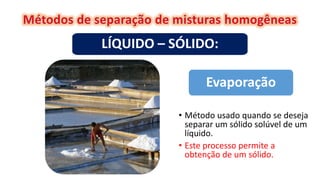 Evaporação
LÍQUIDO – SÓLIDO:
• Método usado quando se deseja
separar um sólido solúvel de um
líquido.
• Este processo permite a
obtenção de um sólido.
 