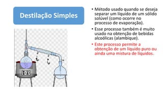 • Método usado quando se deseja
separar um líquido de um sólido
solúvel (como ocorre no
processo de evaporação).
• Esse processo também é muito
usado na obtenção de bebidas
alcoólicas (alambique).
• Este processo permite a
obtenção de um líquido puro ou
ainda uma mistura de líquidos.
Destilação Simples
 