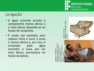 Levigação
• A água corrente arrasta o
componente menos denso e
o mais denso deposita-se no
fundo do recipiente.
• É usada, por exemplo, para
separar areia e ouro: a areia
é menos densa e, por isso, é
arrastada pela água
corrente; o ouro, por ser
mais denso, permanece no
fundo da bateia.
Imagem:The
Evil
Spartan
at
en.wikipedia
/
Public
Domain.
Imagem:Un
orpailleur
à
Madagascar
/
Lebelot
/
Creative
Commons
Attribution-Share
Alike
3.0
Unported,
2.5
Generic,
2.0
Generic
and
1.0
Generic
License.
 