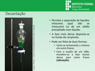 Decantação
• Permite a separação de líquidos
imiscíveis (que não se
misturam) ou de um sólido
precipitado num líquido.
• A fase mais densa deposita-se
no fundo do recipiente.
• Pode ser feita de duas formas:
• Verte-se lentamente a mistura
em outro frasco;
• Com o auxílio de um sifão,
transfere-se a fase menos
densa para outro frasco
(sifonação).
Imagem:
PRHaney
/
Creative
Commons
Attribution-Share
Alike
3.0
Unported.
 
