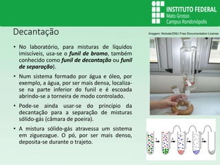 Decantação
• No laboratório, para misturas de líquidos
imiscíveis, usa-se o funil de bromo, também
conhecido como funil de decantação ou funil
de separação).
• Num sistema formado por água e óleo, por
exemplo, a água, por ser mais densa, localiza-
se na parte inferior do funil e é escoada
abrindo-se a torneira de modo controlado.
• Pode-se ainda usar-se do princípio da
decantação para a separação de misturas
sólido-gás (câmara de poeira).
• A mistura sólido-gás atravessa um sistema
em ziguezague. O pó, por ser mais denso,
deposita-se durante o trajeto.
Imagem: Nickele/GNU Free Documentation License
 