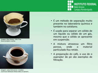 Filtração
• É um método de separação muito
presente no laboratório químico e
também no cotidiano.
• É usado para separar um sólido de
um líquido ou sólido de um gás,
mesmo que o sólido se apresente
em suspensão.
• A mistura atravessa um filtro
poroso, onde o material
particulado fica retido.
• A preparação do café, o uso de o
aspirador de pó são exemplos de
filtração.
Imagem: Elke Wetzig / GNU Free
Documentation License.
Imagem: Julius Schorzman / Creative
Commons Attribution-Share Alike 2.0 Generic.
 