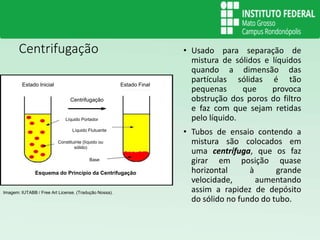 Centrifugação • Usado para separação de
mistura de sólidos e líquidos
quando a dimensão das
partículas sólidas é tão
pequenas que provoca
obstrução dos poros do filtro
e faz com que sejam retidas
pelo líquido.
• Tubos de ensaio contendo a
mistura são colocados em
uma centrífuga, que os faz
girar em posição quase
horizontal à grande
velocidade, aumentando
assim a rapidez de depósito
do sólido no fundo do tubo.
Imagem: IUTABB / Free Art License. (Tradução Nossa).
Estado Inicial Estado Final
Centrifugação
Líquido Portador
Líquido Flutuante
Base
Constituinte (líquido ou
sólido)
Esquema do Princípio da Centrifugação
 