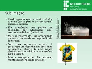 Sublimação
• Usado quando apenas um dos sólidos
sublima (passa para o estado gasoso)
quando aquecido.
• São substâncias que podem ser
separadas por sublimação: iodo,
enxofre e naftaleno (naftalina).
• Mais recentemente, tal propriedade
passou a ser usada na impressão de
camisetas.
• Com uma impressora especial é
preparado um desenho em uma folha
de papel e, através de uma prensa
térmica, a tinta sublima e se transfere
para o tecido.
• Tem a vantagem de não desbotar,
mantendo a tonalidade original.
Imagem:
Nevit
/
Creative
Commons
-
Atribuição
-
Partilha
nos
Mesmos
Termos
3.0
Não
Adaptada.
Imagem:
Spidermancrd/
Public
Domain.
 