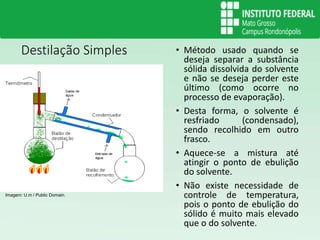 Destilação Simples • Método usado quando se
deseja separar a substância
sólida dissolvida do solvente
e não se deseja perder este
último (como ocorre no
processo de evaporação).
• Desta forma, o solvente é
resfriado (condensado),
sendo recolhido em outro
frasco.
• Aquece-se a mistura até
atingir o ponto de ebulição
do solvente.
• Não existe necessidade de
controle de temperatura,
pois o ponto de ebulição do
sólido é muito mais elevado
que o do solvente.
Imagem: U.m / Public Domain.
 