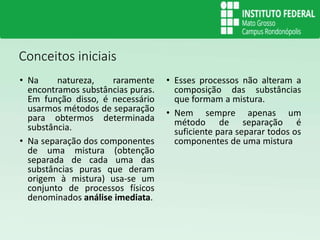 Conceitos iniciais
• Na natureza, raramente
encontramos substâncias puras.
Em função disso, é necessário
usarmos métodos de separação
para obtermos determinada
substância.
• Na separação dos componentes
de uma mistura (obtenção
separada de cada uma das
substâncias puras que deram
origem à mistura) usa-se um
conjunto de processos físicos
denominados análise imediata.
• Esses processos não alteram a
composição das substâncias
que formam a mistura.
• Nem sempre apenas um
método de separação é
suficiente para separar todos os
componentes de uma mistura
 