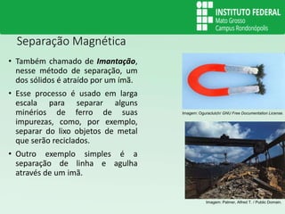 Separação Magnética
• Também chamado de Imantação,
nesse método de separação, um
dos sólidos é atraído por um ímã.
• Esse processo é usado em larga
escala para separar alguns
minérios de ferro de suas
impurezas, como, por exemplo,
separar do lixo objetos de metal
que serão reciclados.
• Outro exemplo simples é a
separação de linha e agulha
através de um imã.
Imagem: Oguraclutch/ GNU Free Documentation License.
Imagem: Palmer, Alfred T. / Public Domain.
 