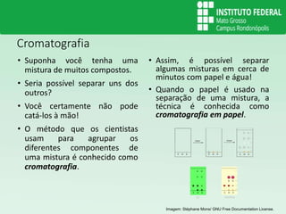 Cromatografia
• Suponha você tenha uma
mistura de muitos compostos.
• Seria possível separar uns dos
outros?
• Você certamente não pode
catá-los à mão!
• O método que os cientistas
usam para agrupar os
diferentes componentes de
uma mistura é conhecido como
cromatografia.
• Assim, é possível separar
algumas misturas em cerca de
minutos com papel e água!
• Quando o papel é usado na
separação de uma mistura, a
técnica é conhecida como
cromatografia em papel.
Imagem: Stéphane Mons/ GNU Free Documentation License.
 