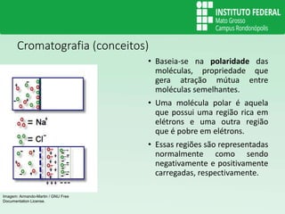 Cromatografia (conceitos)
• Baseia-se na polaridade das
moléculas, propriedade que
gera atração mútua entre
moléculas semelhantes.
• Uma molécula polar é aquela
que possui uma região rica em
elétrons e uma outra região
que é pobre em elétrons.
• Essas regiões são representadas
normalmente como sendo
negativamente e positivamente
carregadas, respectivamente.
Imagem: Armando-Martin / GNU Free
Documentation License.
 