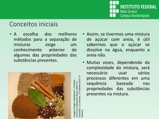 Conceitos iniciais
• A escolha dos melhores
métodos para a separação de
misturas exige um
conhecimento anterior de
algumas das propriedades das
substâncias presentes.
• Assim, se tivermos uma mistura
de açúcar com areia, é útil
sabermos que o açúcar se
dissolve na água, enquanto a
areia não.
• Muitas vezes, dependendo da
complexidade da mistura, será
necessário usar vários
processos diferentes em uma
sequência baseada nas
propriedades das substâncias
presentes na mistura.
Imagem:Holger
Casselmann
/
Creative
Commons
Attribution-Share
Alike
3.0
Unported,
2.5
Generic,
2.0
Generic
and
1.0
Generic.
 