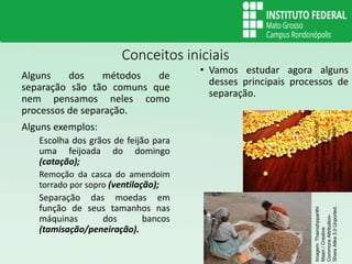 Conceitos iniciais
Alguns dos métodos de
separação são tão comuns que
nem pensamos neles como
processos de separação.
Alguns exemplos:
Escolha dos grãos de feijão para
uma feijoada do domingo
(catação);
Remoção da casca do amendoim
torrado por sopro (ventilação);
Separação das moedas em
função de seus tamanhos nas
máquinas dos bancos
(tamisação/peneiração).
• Vamos estudar agora alguns
desses principais processos de
separação.
Imagem:Rodrigo.Argentonb
/
Creative
Commons
-
Atribuição
-
Partilha
nos
Mesmos
Termos
3.0
Não
Adaptada.
Imagem:
Thamizhpparithi
Maari
/
Creative
Commons
Attribution-
Share
Alike
3.0
Unported.
 