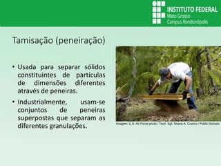 Tamisação (peneiração)
• Usada para separar sólidos
constituintes de partículas
de dimensões diferentes
através de peneiras.
• Industrialmente, usam-se
conjuntos de peneiras
superpostas que separam as
diferentes granulações. Imagem: U.S. Air Force photo / Tech. Sgt. Shane A. Cuomo / Public Domain.
 
