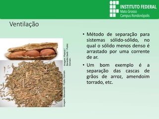 Ventilação
• Método de separação para
sistemas sólido-sólido, no
qual o sólido menos denso é
arrastado por uma corrente
de ar.
• Um bom exemplo é a
separação das cascas de
grãos de arroz, amendoim
torrado, etc.
Imagem
:Miansari66
/
Public
Domain.
Imagem:
Peanut
/
Benedikt.Seidl
/
Public
Domain.
 