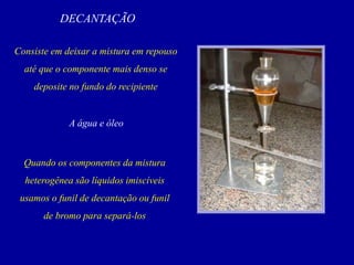 DECANTAÇÃO
Consiste em deixar a mistura em repouso
até que o componente mais denso se
deposite no fundo do recipiente
A água e óleo
Quando os componentes da mistura
heterogênea são líquidos imiscíveis
usamos o funil de decantação ou funil
de bromo para separá-los
 