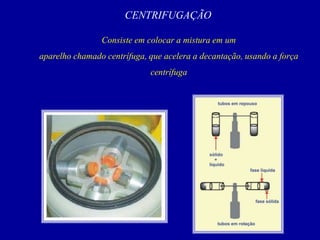 CENTRIFUGAÇÃO
Consiste em colocar a mistura em um
aparelho chamado centrífuga, que acelera a decantação, usando a força
centrífuga
 