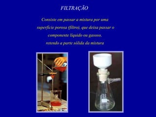 FILTRAÇÃO
Consiste em passar a mistura por uma
superfície porosa (filtro), que deixa passar o
componente líquido ou gasoso,
retendo a parte sólida da mistura
 