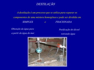 DESTILAÇÃO
A destilação é um processo que se utiliza para separar os
componentes de uma mistura homogênea e pode ser dividida em
SIMPLES e FRACIONADA
Obtenção da água pura
a partir da água do mar
Purificação do álcool
retirando água
 