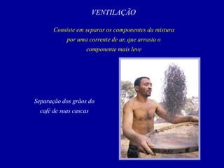 VENTILAÇÃO
Consiste em separar os componentes da mistura
por uma corrente de ar, que arrasta o
componente mais leve
Separação dos grãos do
café de suas cascas
 