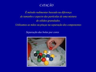 CATAÇÃO
É método rudimentar baseado na diferença
de tamanho e aspecto das partículas de uma mistura
de sólidos granulados.
Utilizamos as mãos ou pinças na separação dos componentes
Separação das bolas por cores
 
