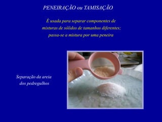 PENEIRAÇÃO ou TAMISAÇÃO
É usada para separar componentes de
misturas de sólidos de tamanhos diferentes;
passa-se a mistura por uma peneira
Separação da areia
dos pedregulhos
 