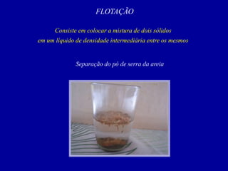 FLOTAÇÃO
Consiste em colocar a mistura de dois sólidos
em um líquido de densidade intermediária entre os mesmos
Separação do pó de serra da areia
 
