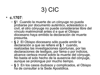 3) CIC
• c.1707:
– §1 Cuando la muerte de un cónyuge no pueda
probarse por documento auténtico, eclesiástico o
civil, el otro cónyuge no puede considerarse libre del
vínculo matrimonial antes d e que el Obispo
diocesano haya emitido la declaración de muerte
presunta.
– § 2 El Obispo diocesano sólo puede emitir la
declaración a que se refiere el § 1 cuando,
realizadas las investigaciones oportunas, por las
declaraciones de testigos, por fama o por indicios,
alcance certeza moral sobre la muerte del cónyuge.
No basta el solo hecho de la ausencia del cónyuge,
aunque se prolongue por mucho tiempo.
– § 3 En los casos dudosos y complicados, el Obispo
ha de consultar a la Sede Apostólica.

 