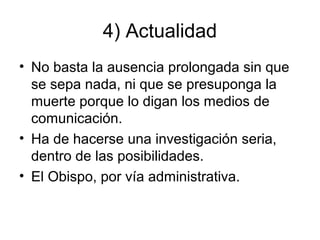 4) Actualidad
• No basta la ausencia prolongada sin que
se sepa nada, ni que se presuponga la
muerte porque lo digan los medios de
comunicación.
• Ha de hacerse una investigación seria,
dentro de las posibilidades.
• El Obispo, por vía administrativa.

 