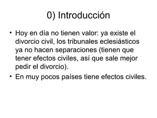 0) Introducción
• Hoy en día no tienen valor: ya existe el
divorcio civil, los tribunales eclesiásticos
ya no hacen separaciones (tienen que
tener efectos civiles, así que sale mejor
pedir el divorcio).
• En muy pocos países tiene efectos civiles.

 