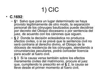 1) CIC
• C.1692:
– §1 Salvo que para un lugar determinado se haya
provisto legítimamente de otro modo, la separación
personal de los cónyuges bautizados puede decidirse
por decreto del Obispo diocesano o por sentencia del
juez, de acuerdo con los cánones que siguen.
– § 2 Donde la decisión eclesiástica no produzca
efectos civiles, o si se prevé que la sentencia civil no
será contraria al derecho divino, el Obispo de la
diócesis de residencia de los cónyuges, atendiendo a
circunstancias peculiares, podrá conceder licencia
para acudir al fuero civil.
– § 3 Si la causa versa también sobre los efectos
meramente civiles del matrimonio, procure el juez
que, cumpliendo lo prescrito en el § 2, la causa se
lleve desde el primer momento al fuero civil.

 