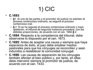1) CIC
• C.1693:
– §1 Si una de las partes o el promotor de justicia no solicitan el
proceso contencioso ordinario, se seguirá el proceso
contencioso oral.
– § 2 Si se ha seguido el proceso contencioso ordinario y haya
apelación, el tribunal de segunda instancia procederá, con las
debidas proporciones, de acuerdo con el can. 1682,§ 2.

• C.1694: Respecto a la competencia del tribunal, debe
observarse lo dispuesto por el can. 1673.
• C.1695: Antes de aceptar una causa y siempre que haya
esperanza de éxito, el juez debe emplear medios
pastorales para que los cónyuges se reconcilien y sean
inducidos a restablecer la comunidad conyugal.
• C.1696: Las causas de separación de los cónyuges
también afectan al bien público y, por tanto, en ellas
debe intervenir siempre el promotor de justicia, de
acuerdo con el can. 1433.

 