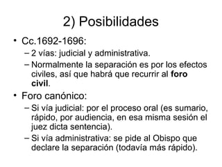 2) Posibilidades
• Cc.1692-1696:
– 2 vías: judicial y administrativa.
– Normalmente la separación es por los efectos
civiles, así que habrá que recurrir al foro
civil.

• Foro canónico:
– Si vía judicial: por el proceso oral (es sumario,
rápido, por audiencia, en esa misma sesión el
juez dicta sentencia).
– Si vía administrativa: se pide al Obispo que
declare la separación (todavía más rápido).

 