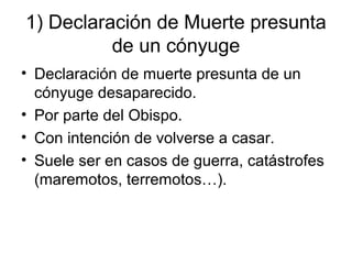 1) Declaración de Muerte presunta
de un cónyuge
• Declaración de muerte presunta de un
cónyuge desaparecido.
• Por parte del Obispo.
• Con intención de volverse a casar.
• Suele ser en casos de guerra, catástrofes
(maremotos, terremotos…).

 