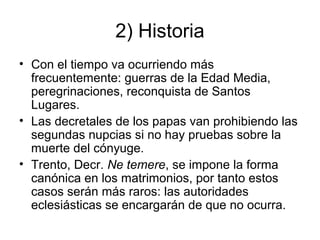 2) Historia
• Con el tiempo va ocurriendo más
frecuentemente: guerras de la Edad Media,
peregrinaciones, reconquista de Santos
Lugares.
• Las decretales de los papas van prohibiendo las
segundas nupcias si no hay pruebas sobre la
muerte del cónyuge.
• Trento, Decr. Ne temere, se impone la forma
canónica en los matrimonios, por tanto estos
casos serán más raros: las autoridades
eclesiásticas se encargarán de que no ocurra.

 