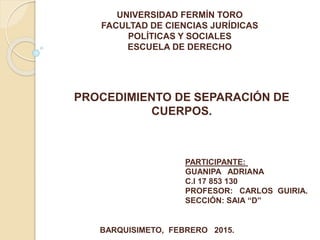 UNIVERSIDAD FERMÍN TORO
FACULTAD DE CIENCIAS JURÍDICAS
POLÍTICAS Y SOCIALES
ESCUELA DE DERECHO
PROCEDIMIENTO DE SEPARACIÓN DE
CUERPOS.
PARTICIPANTE:
GUANIPA ADRIANA
C.I 17 853 130
PROFESOR: CARLOS GUIRIA.
SECCIÓN: SAIA “D”
BARQUISIMETO, FEBRERO 2015.
 