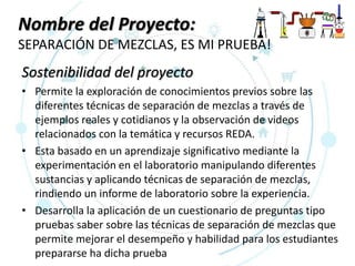 Nombre del Proyecto:
SEPARACIÓN DE MEZCLAS, ES MI PRUEBA!
Sostenibilidad del proyecto
• Permite la exploración de conocimientos previos sobre las
diferentes técnicas de separación de mezclas a través de
ejemplos reales y cotidianos y la observación de videos
relacionados con la temática y recursos REDA.
• Esta basado en un aprendizaje significativo mediante la
experimentación en el laboratorio manipulando diferentes
sustancias y aplicando técnicas de separación de mezclas,
rindiendo un informe de laboratorio sobre la experiencia.
• Desarrolla la aplicación de un cuestionario de preguntas tipo
pruebas saber sobre las técnicas de separación de mezclas que
permite mejorar el desempeño y habilidad para los estudiantes
prepararse ha dicha prueba
 