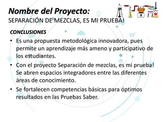 Nombre del Proyecto:
SEPARACIÓN DE MEZCLAS, ES MI PRUEBA!
CONCLUSIONES
• Es una propuesta metodológica innovadora, pues
permite un aprendizaje más ameno y participativo de
los estudiantes.
• Con el proyecto Separación de mezclas, es mi prueba!
Se abren espacios integradores entre las diferentes
áreas de conocimiento.
• Se fortalecen competencias básicas para óptimos
resultados en las Pruebas Saber.
 