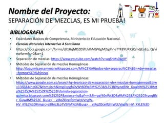 Nombre del Proyecto:
SEPARACIÓN DE MEZCLAS, ES MI PRUEBA!
BIBLIOGRAFIA
• Estándares Básicos de Competencia, Ministerio de Educación Nacional.
• Ciencias Naturales Interactivo 4 Santillana
• https://docs.google.com/forms/d/1HqMDZOSfLhJhMGVJgM2qdhheTTF8YURKSQmdjEoEq_Q/vi
ewform?c=0&w=1
• Separación de mezclas: https://www.youtube.com/watch?v=uqShMs0keXY
• Métodos de Separación de mezclas Homogéneas
http://laquimicaesamena.wikispaces.com/M%C3%A9todos+de+separaci%C3%B3n+de+mezclas
+homog%C3%A9neas
• Métodos de Separación de mezclas Homogéneas:
https://www.google.com.co/search?q=tecnicas+de+separacion+de+mezclas+homogeneas&biw
=1366&bih=667&tbm=isch&imgil=pgf40vWt8D9aRM%253A%253B9tyoqBNr_GuwdM%253Bhtt
p%25253A%25252F%25252Fdaniela-separacion-
quimica.blogspot.com%25252F&source=iu&pf=m&fir=pgf40vWt8D9aRM%253A%252C9tyoqBN
r_GuwdM%252C_&usg=__vjRoZOceIfdmWcUVngW-
HV_KYLE%3D#imgrc=c8lhic3Lo7V9PM%3A&usg=__vjRoZOceIfdmWcUVngW-HV_KYLE%3D
 