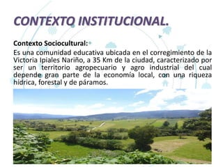 CONTEXTO INSTITUCIONAL.
Contexto Sociocultural:
Es una comunidad educativa ubicada en el corregimiento de la
Victoria Ipiales Nariño, a 35 Km de la ciudad, caracterizado por
ser un territorio agropecuario y agro industrial del cual
depende gran parte de la economía local, con una riqueza
hídrica, forestal y de páramos.
 