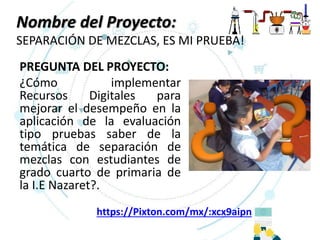 Nombre del Proyecto:
SEPARACIÓN DE MEZCLAS, ES MI PRUEBA!
PREGUNTA DEL PROYECTO:
¿Cómo implementar
Recursos Digitales para
mejorar el desempeño en la
aplicación de la evaluación
tipo pruebas saber de la
temática de separación de
mezclas con estudiantes de
grado cuarto de primaria de
la I.E Nazaret?.
https://Pixton.com/mx/:xcx9aipn
 
