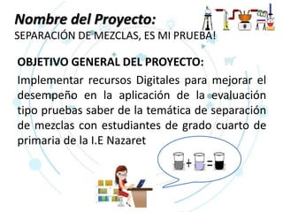 Nombre del Proyecto:
SEPARACIÓN DE MEZCLAS, ES MI PRUEBA!
OBJETIVO GENERAL DEL PROYECTO:
Implementar recursos Digitales para mejorar el
desempeño en la aplicación de la evaluación
tipo pruebas saber de la temática de separación
de mezclas con estudiantes de grado cuarto de
primaria de la I.E Nazaret
 