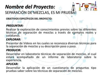 Nombre del Proyecto:
SEPARACIÓN DE MEZCLAS, ES MI PRUEBA!
OBJETIVOS ESPECÍFICOS DEL PROYECTO:
PREGUNTAR:
Realizar la exploración de conocimientos previos sobre las diferentes
técnicas de separación de mezclas a través de ejemplos reales y
cotidianos.
EXPLORAR:
Presentar de Videos en los cuales se reconozca diversas técnicas para
la separación de mezclas y su descripción paso a paso.
PRODUCIR:
Desarrollar en laboratorio técnicas de separación de mezclas, el cual
estará acompañado de un informe de laboratorio sobre la
experiencia.
APLICAR:
Desarrollar la aplicación de un cuestionario de preguntas tipo
pruebas saber sobre las técnicas de separación de mezclas.
 