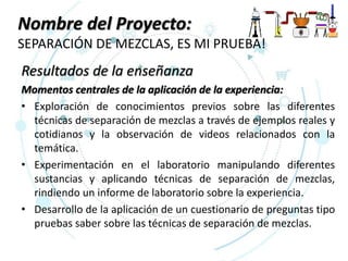 Nombre del Proyecto:
SEPARACIÓN DE MEZCLAS, ES MI PRUEBA!
Resultados de la enseñanza
Momentos centrales de la aplicación de la experiencia:
• Exploración de conocimientos previos sobre las diferentes
técnicas de separación de mezclas a través de ejemplos reales y
cotidianos y la observación de videos relacionados con la
temática.
• Experimentación en el laboratorio manipulando diferentes
sustancias y aplicando técnicas de separación de mezclas,
rindiendo un informe de laboratorio sobre la experiencia.
• Desarrollo de la aplicación de un cuestionario de preguntas tipo
pruebas saber sobre las técnicas de separación de mezclas.
 