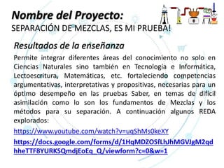 Nombre del Proyecto:
SEPARACIÓN DE MEZCLAS, ES MI PRUEBA!
Resultados de la enseñanza
Permite integrar diferentes áreas del conocimiento no solo en
Ciencias Naturales sino también en Tecnología e Informática,
Lectoescritura, Matemáticas, etc. fortaleciendo competencias
argumentativas, interpretativas y propositivas, necesarias para un
óptimo desempeño en las pruebas Saber, en temas de difícil
asimilación como lo son los fundamentos de Mezclas y los
métodos para su separación. A continuación algunos REDA
explorados:
https://www.youtube.com/watch?v=uqShMs0keXY
https://docs.google.com/forms/d/1HqMDZOSfLhJhMGVJgM2qd
hheTTF8YURKSQmdjEoEq_Q/viewform?c=0&w=1
 