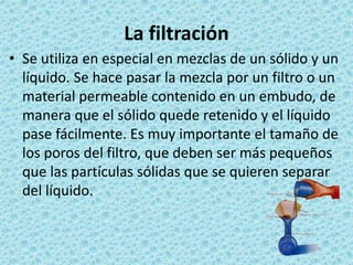 La filtración
• Se utiliza en especial en mezclas de un sólido y un
líquido. Se hace pasar la mezcla por un filtro o un
ma...