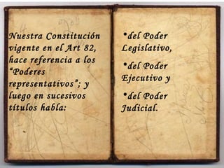Nuestra Constitución vigente en el Art 82, hace referencia a los “Poderes representativos”; y luego en sucesivos títulos habla:  del Poder Legislativo,  del Poder Ejecutivo y del Poder Judicial. 