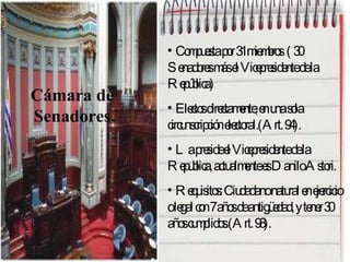 Compuesta por 31 miembros  ( 30 Senadores más el Vicepresidente de la República)  Electos directamente, en una sola circunscripción electoral.(Art. 94). La preside el Vicepresidente de la Republica, actualmente es Danilo Astori. Requisitos: Ciudadano natural en ejercicio  o legal con 7 años de antigüedad, y tener 30 años cumplidos.(Art. 98). Cámara de  Senadores. 