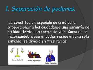 1. Separación de poderes.
La constitución española se creó para
proporcionar a los ciudadanos una garantía de
calidad de vida en forma de vida. Como no es
recomendable que el poder resida en una sola
entidad, se dividió en tres ramas:
 